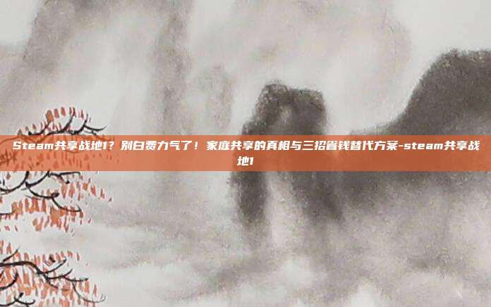 Steam共享战地1？别白费力气了！家庭共享的真相与三招省钱替代方案-steam共享战地1