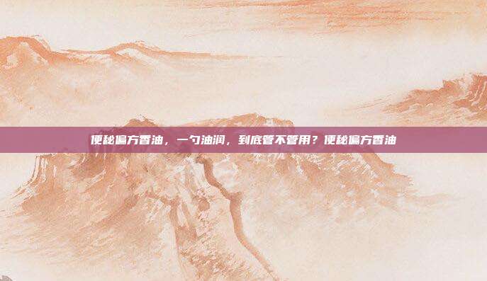 便秘偏方香油,一勺油润,到底管不管用?便秘偏方香油