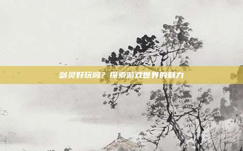 剑灵好玩吗?探索游戏世界的魅力