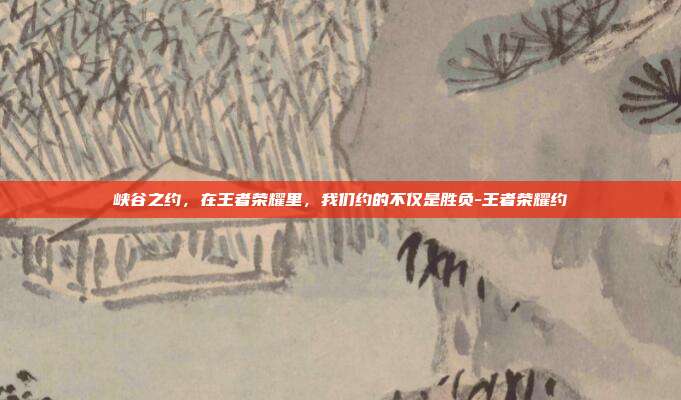 峡谷之约,在王者荣耀里,我们约的不仅是胜负-王者荣耀约