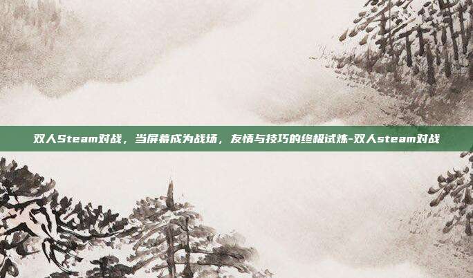双人Steam对战,当屏幕成为战场,友情与技巧的终极试炼-双人steam对战