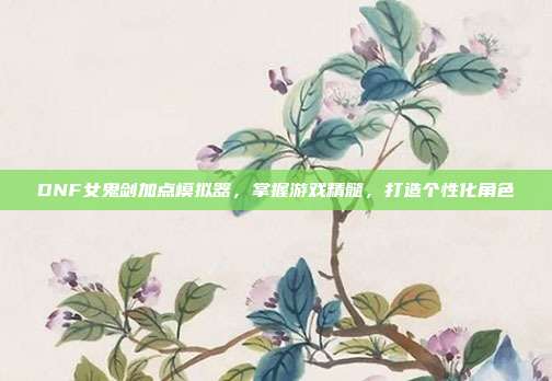 DNF女鬼剑加点模拟器,掌握游戏精髓,打造个性化角色