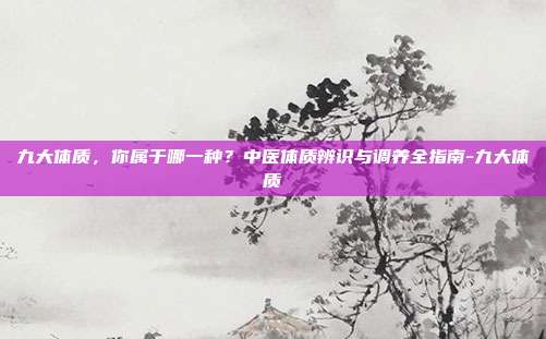 九大体质,你属于哪一种?中医体质辨识与调养全指南-九大体质
