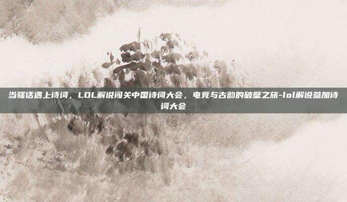 当骚话遇上诗词,LOL解说闯关中国诗词大会,电竞与古韵的破壁之旅-lol解说参加诗词大会