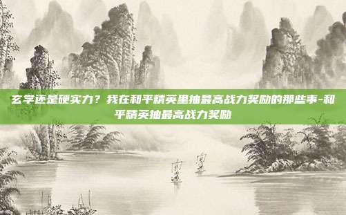 玄学还是硬实力？我在和平精英里抽最高战力奖励的那些事-和平精英抽最高战力奖励