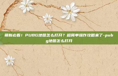 萌新必看！PUBG地图怎么打开？超简单操作攻略来了-pubg地图怎么打开