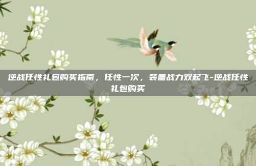 逆战任性礼包购买指南，任性一次，装备战力双起飞-逆战任性礼包购买
