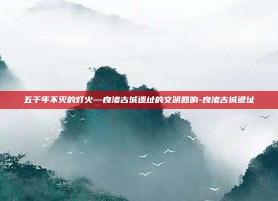 五千年不灭的灯火—良渚古城遗址的文明回响-良渚古城遗址