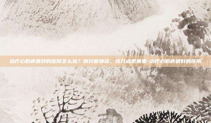 治疗心肌病最好的医院怎么选？别只看排名，这几点更重要-治疗心肌病最好的医院