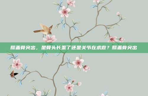 膝盖骨突出,是骨头长歪了还是关节在求救?膝盖骨突出