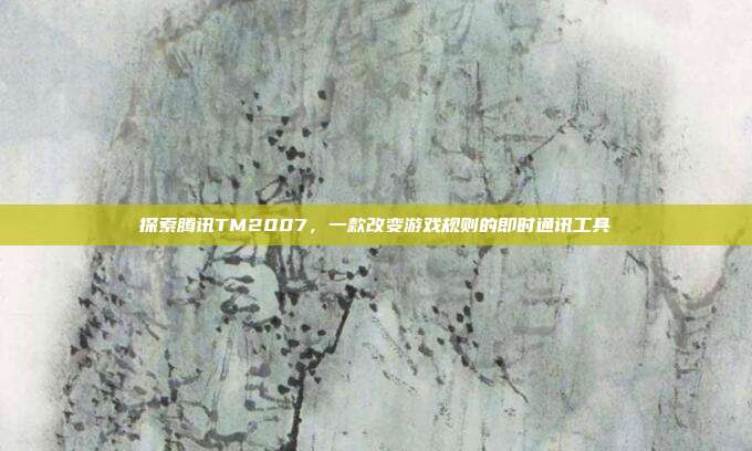 探索腾讯TM2007,一款改变游戏规则的即时通讯工具