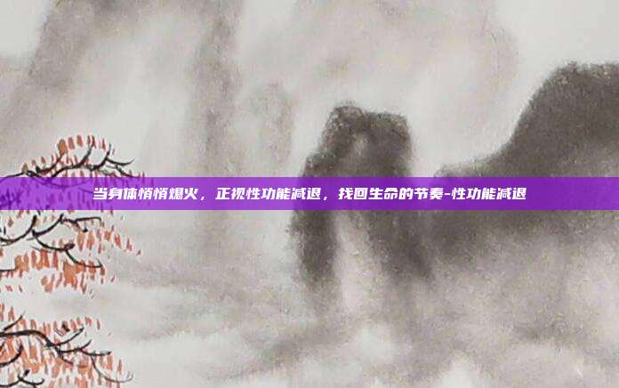 当身体悄悄熄火,正视性功能减退,找回生命的节奏-性功能减退