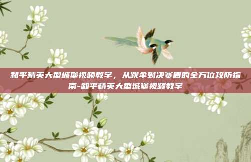 和平精英大型城堡视频教学,从跳伞到决赛圈的全方位攻防指南-和平精英大型城堡视频教学