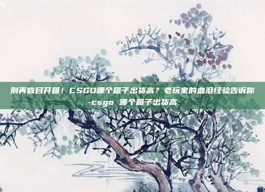 别再盲目开箱!CSGO哪个箱子出货高?老玩家的血泪经验告诉你-csgo 哪个箱子出货高