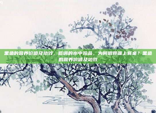 黑鱼的营养价值及功效,低调的水中珍品,为何值得端上餐桌?黑鱼的营养价值及功效