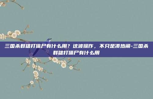 三国杀群雄打僵尸有什么用?这波操作,不只是凑热闹-三国杀群雄打僵尸有什么用