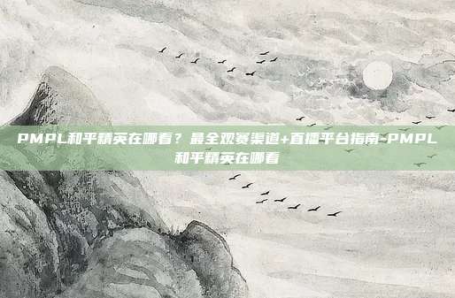 PMPL和平精英在哪看?最全观赛渠道+直播平台指南-PMPL和平精英在哪看