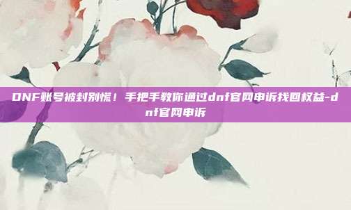 DNF账号被封别慌!手把手教你通过dnf官网申诉找回权益-dnf官网申诉