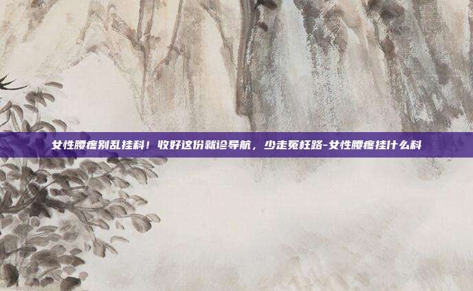 女性腰疼别乱挂科!收好这份就诊导航,少走冤枉路-女性腰疼挂什么科