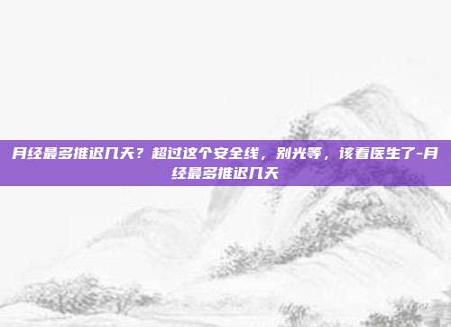 月经最多推迟几天?超过这个安全线,别光等,该看医生了-月经最多推迟几天