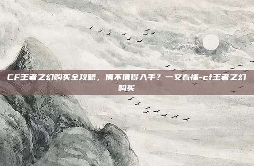 CF王者之幻购买全攻略,值不值得入手?一文看懂-cf王者之幻购买