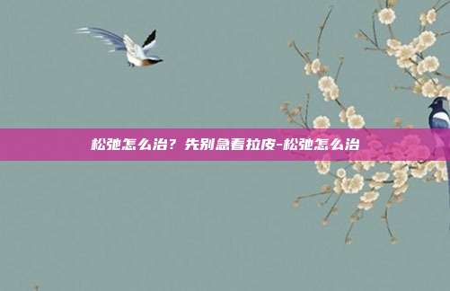 松弛怎么治?先别急着拉皮-松弛怎么治