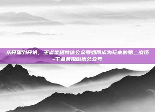 从开黑到开讲,王者荣耀微信公众号如何成为玩家的第二战场-王者荣耀微信公众号