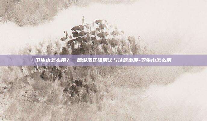 卫生巾怎么用?一篇讲清正确用法与注意事项-卫生巾怎么用