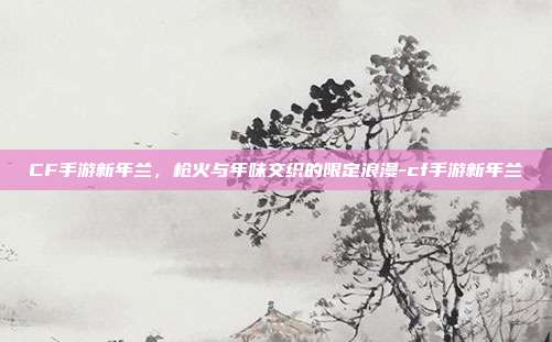 CF手游新年兰,枪火与年味交织的限定浪漫-cf手游新年兰