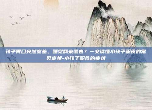 孩子胃口突然变差、睡觉翻来覆去?一文读懂小孩子积食的常见症状-小孩子积食的症状
