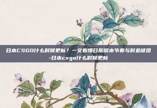 日本CSGO什么时候更新?一文看懂日服版本节奏与时差谜团-日本csgo什么时候更新
