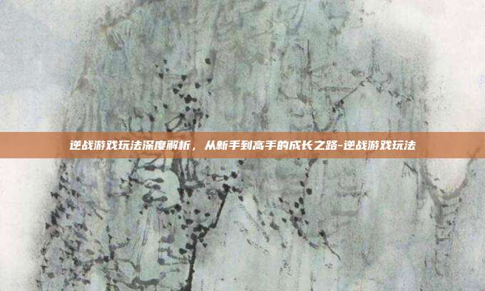 逆战游戏玩法深度解析,从新手到高手的成长之路-逆战游戏玩法