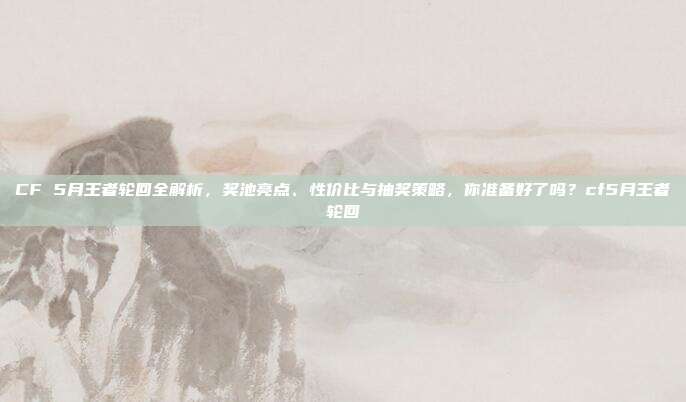 CF 5月王者轮回全解析，奖池亮点、性价比与抽奖策略，你准备好了吗？cf5月王者轮回