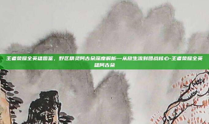 王者荣耀全英雄图鉴,野区精灵阿古朵深度解析—从放生流到团战核心-王者荣耀全英雄阿古朵