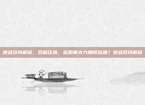 逆战双持解说,双枪压境,近距离火力如何拉满?逆战双持解说
