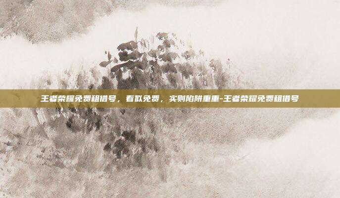 王者荣耀免费租借号,看似免费,实则陷阱重重-王者荣耀免费租借号