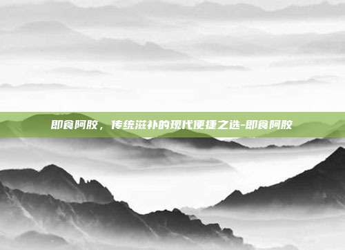即食阿胶,传统滋补的现代便捷之选-即食阿胶