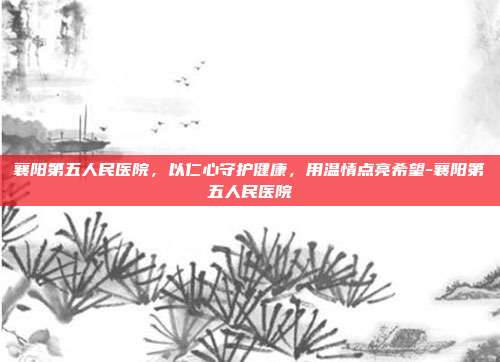 襄阳第五人民医院,以仁心守护健康,用温情点亮希望-襄阳第五人民医院