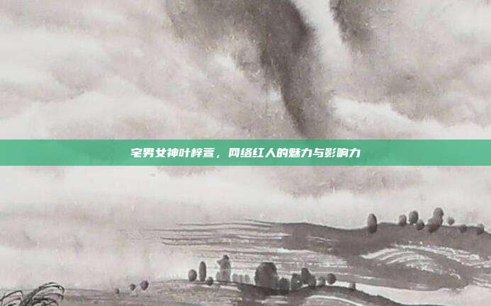 宅男女神叶梓萱，网络红人的魅力与影响力
