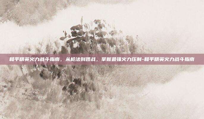 和平精英火力战斗指南，从枪法到团战，掌握最强火力压制-和平精英火力战斗指南