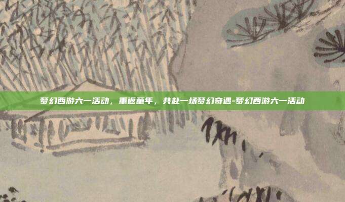 梦幻西游六一活动，重返童年，共赴一场梦幻奇遇-梦幻西游六一活动