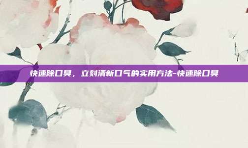快速除口臭，立刻清新口气的实用方法-快速除口臭