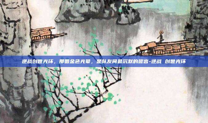 逆战创世光环，那圈金色光晕，是队友间最沉默的誓言-逆战 创世光环