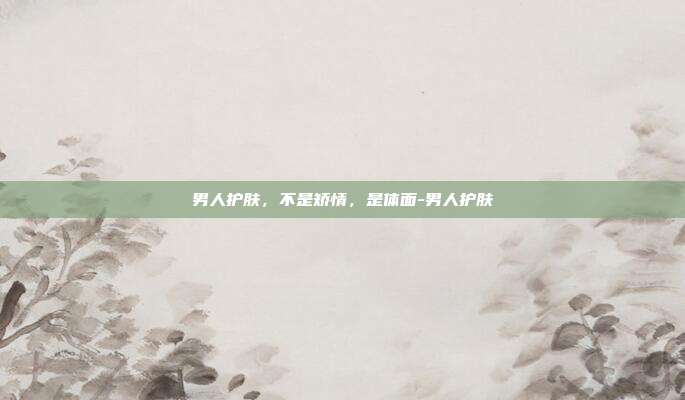 男人护肤,不是矫情,是体面-男人护肤
