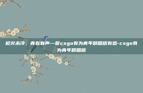枪火未冷,青春有声—听csgo有为青年翻唱版有感-csgo有为青年翻唱版
