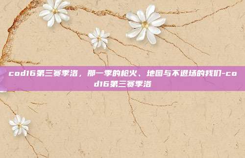 cod16第三赛季洛，那一季的枪火、地图与不退场的我们-cod16第三赛季洛