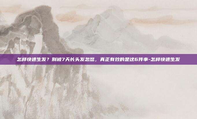 怎样快速生发？别被7天长头发忽悠，真正有效的是这6件事-怎样快速生发