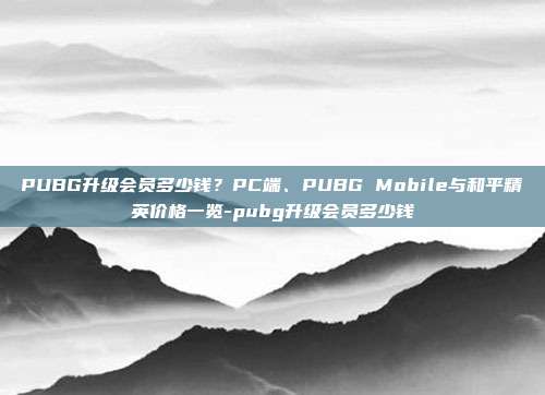 PUBG升级会员多少钱?PC端、PUBG Mobile与和平精英价格一览-pubg升级会员多少钱