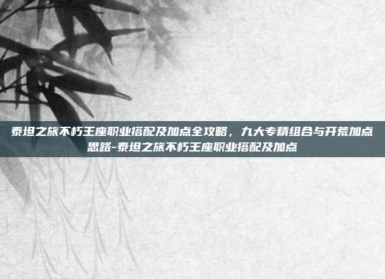 泰坦之旅不朽王座职业搭配及加点全攻略,九大专精组合与开荒加点思路-泰坦之旅不朽王座职业搭配及加点