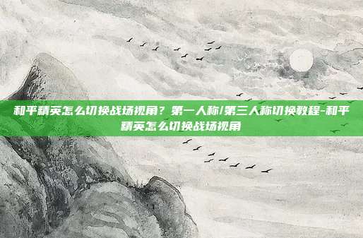 和平精英怎么切换战场视角？第一人称/第三人称切换教程-和平精英怎么切换战场视角